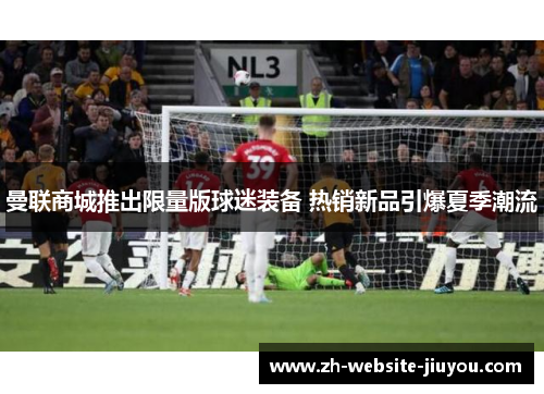 曼联商城推出限量版球迷装备 热销新品引爆夏季潮流